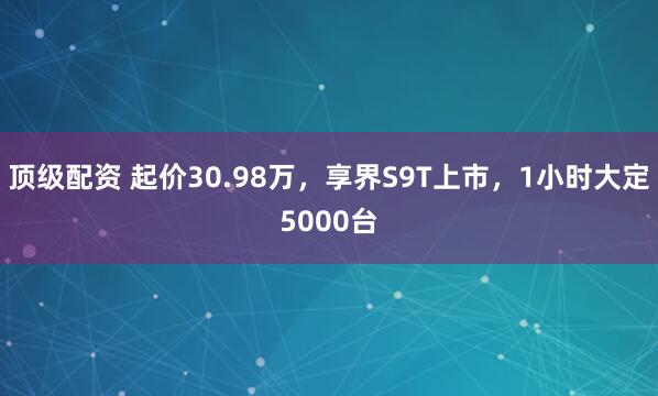 顶级配资 起价30.98万，享界S9T上市，1小时大定5000台