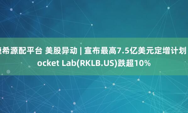 捷希源配平台 美股异动 | 宣布最高7.5亿美元定增计划 Rocket Lab(RKLB.US)跌超10%