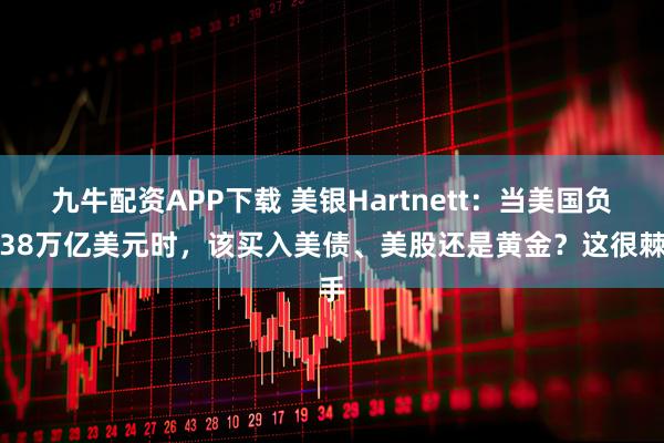 九牛配资APP下载 美银Hartnett：当美国负债38万亿美元时，该买入美债、美股还是黄金？这很棘手