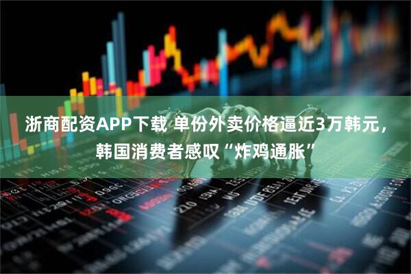浙商配资APP下载 单份外卖价格逼近3万韩元，韩国消费者感叹“炸鸡通胀”