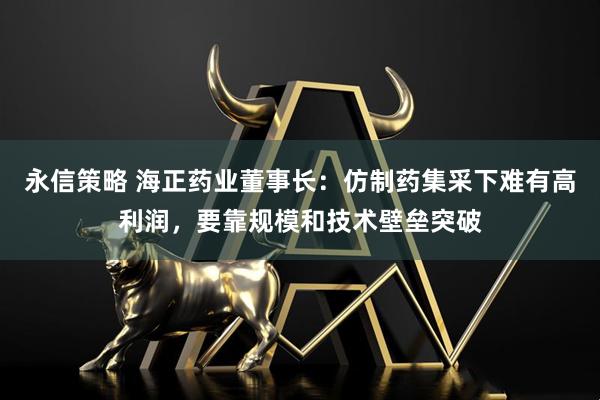 永信策略 海正药业董事长：仿制药集采下难有高利润，要靠规模和技术壁垒突破