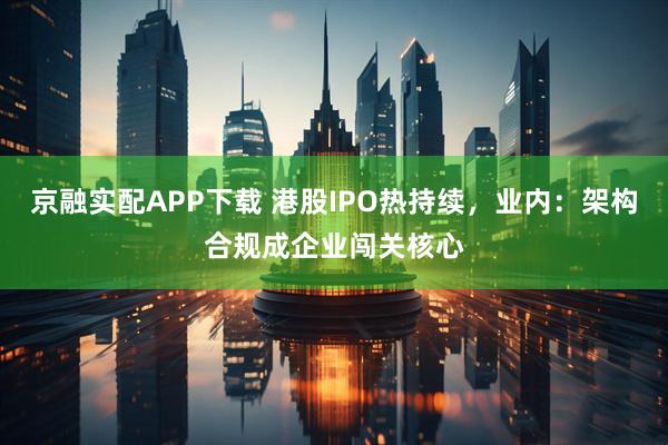 京融实配APP下载 港股IPO热持续,业内:架构合规成企业闯关核心