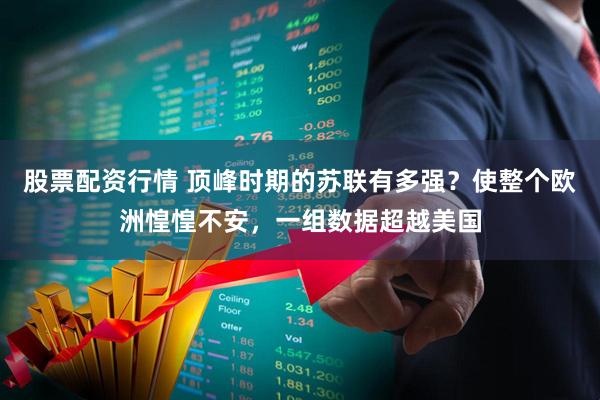 股票配资行情 顶峰时期的苏联有多强？使整个欧洲惶惶不安，一组数据超越美国