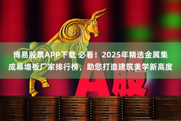 博易股票APP下载 必看！2025年精选金属集成幕墙板厂家排行榜，助您打造建筑美学新高度