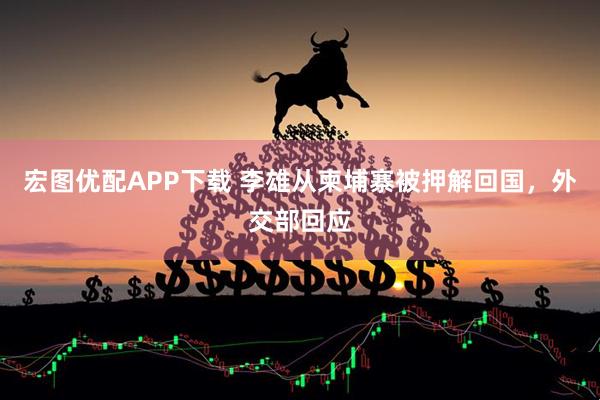 宏图优配APP下载 李雄从柬埔寨被押解回国，外交部回应