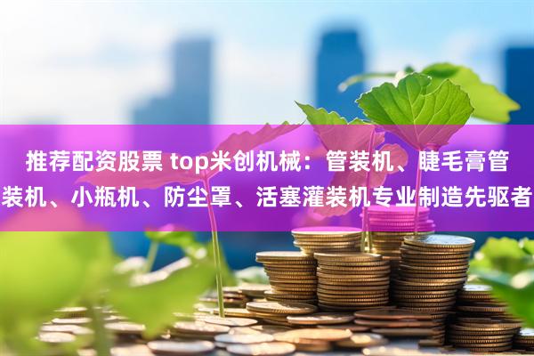 推荐配资股票 top米创机械：管装机、睫毛膏管装机、小瓶机、防尘罩、活塞灌装机专业制造先驱者