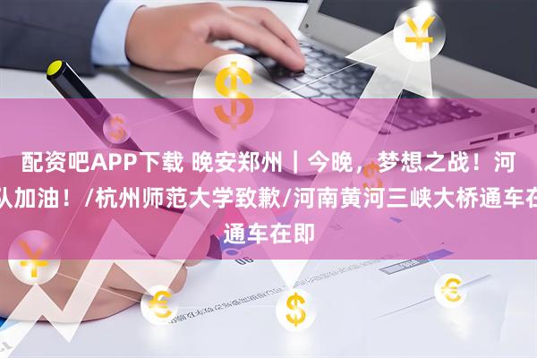 配资吧APP下载 晚安郑州｜今晚，梦想之战！河南队加油！/杭州师范大学致歉/河南黄河三峡大桥通车在即