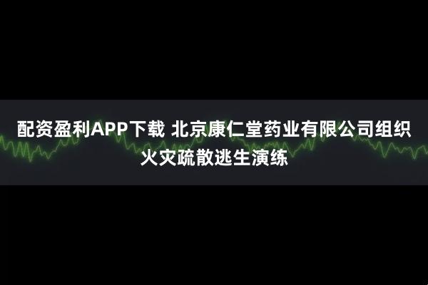配资盈利APP下载 北京康仁堂药业有限公司组织火灾疏散逃生演练