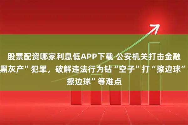 股票配资哪家利息低APP下载 公安机关打击金融领域“黑灰产”犯罪,破解违法行为钻“空子”打“擦边球”等难点