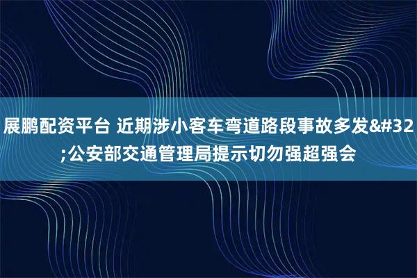 展鹏配资平台 近期涉小客车弯道路段事故多发 公安部交通管理局提示切勿强超强会