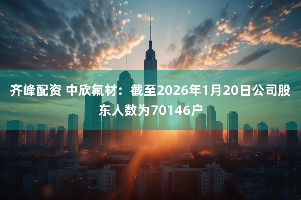 齐峰配资 中欣氟材：截至2026年1月20日公司股东人数为70146户