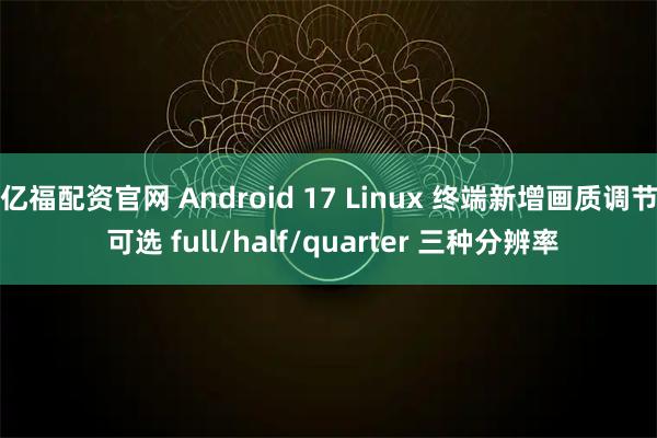 亿福配资官网 Android 17 Linux 终端新增画质调节 可选 full/half/quarter 三种分辨率