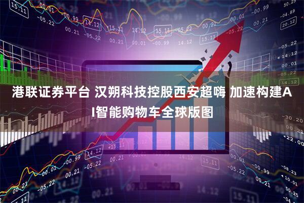 港联证券平台 汉朔科技控股西安超嗨 加速构建AI智能购物车全球版图