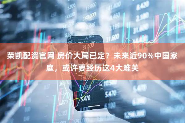 荣凯配资官网 房价大局已定？未来近90%中国家庭，或许要经历这4大难关