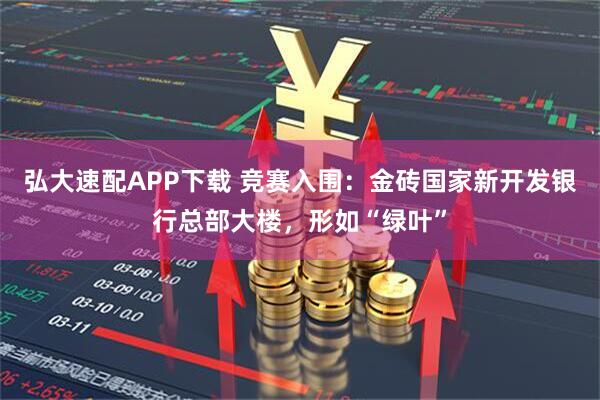 弘大速配APP下载 竞赛入围：金砖国家新开发银行总部大楼，形如“绿叶”
