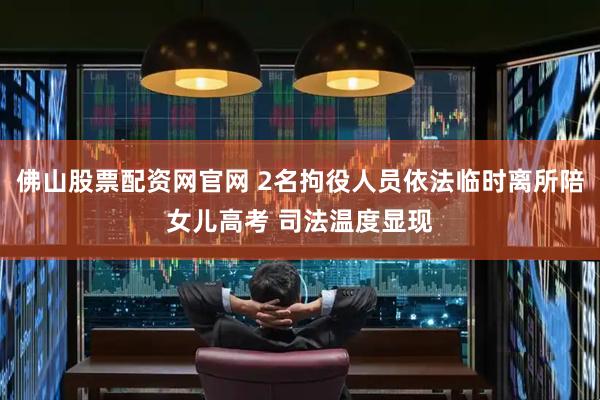 佛山股票配资网官网 2名拘役人员依法临时离所陪女儿高考 司法温度显现