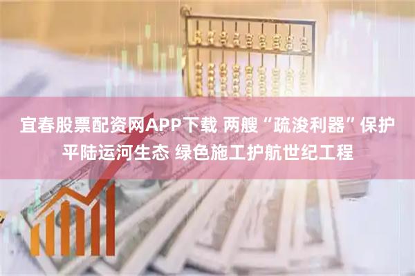 宜春股票配资网APP下载 两艘“疏浚利器”保护平陆运河生态 绿色施工护航世纪工程