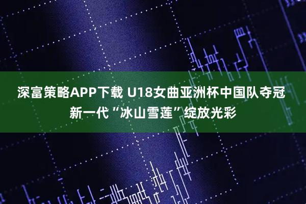 深富策略APP下载 U18女曲亚洲杯中国队夺冠 新一代“冰山雪莲”绽放光彩