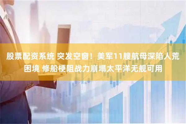 股票配资系统 突发空窗!美军11艘航母深陷人荒困境 修船梗阻战力崩塌太平洋无舰可用