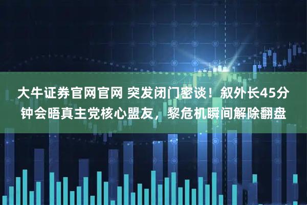 大牛证券官网官网 突发闭门密谈！叙外长45分钟会晤真主党核心盟友，黎危机瞬间解除翻盘