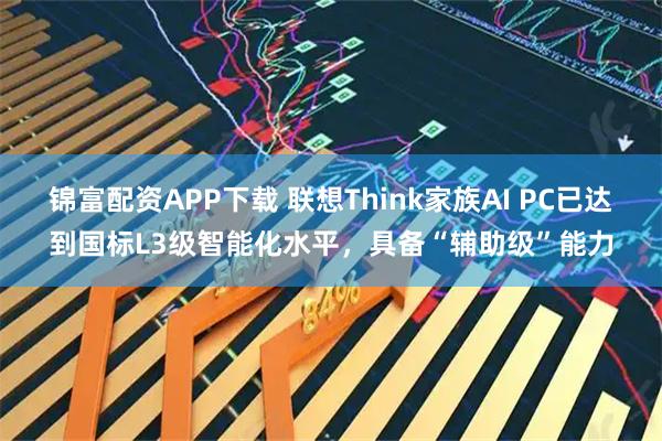 锦富配资APP下载 联想Think家族AI PC已达到国标L3级智能化水平,具备“辅助级”能力