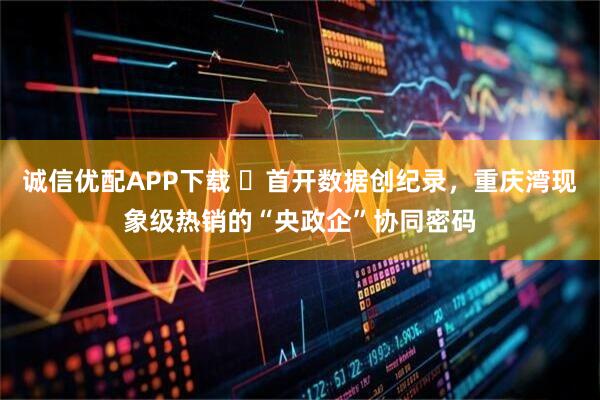 诚信优配APP下载 首开数据创纪录,重庆湾现象级热销的“央政企”协同密码