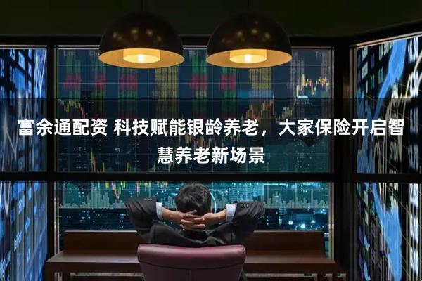 富余通配资 科技赋能银龄养老,大家保险开启智慧养老新场景