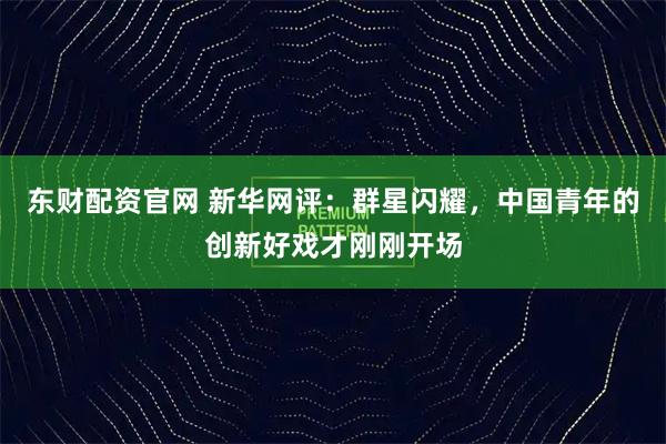 东财配资官网 新华网评：群星闪耀，中国青年的创新好戏才刚刚开场