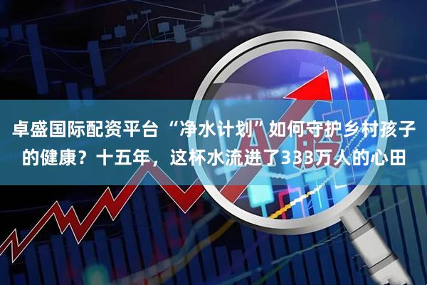 卓盛国际配资平台 “净水计划”如何守护乡村孩子的健康？十五年，这杯水流进了333万人的心田